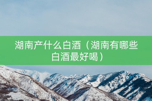 湖南产什么白酒（湖南有哪些白酒最好喝）