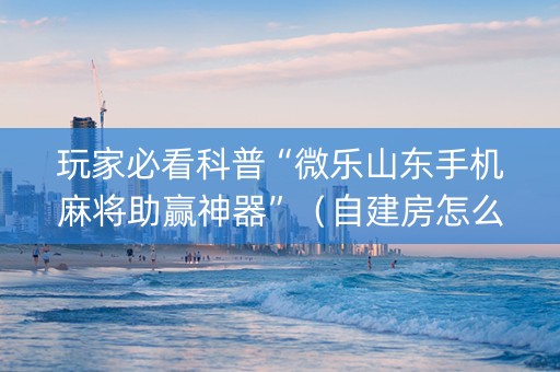 玩家必看科普“微乐山东手机麻将助赢神器”（自建房怎么赢)