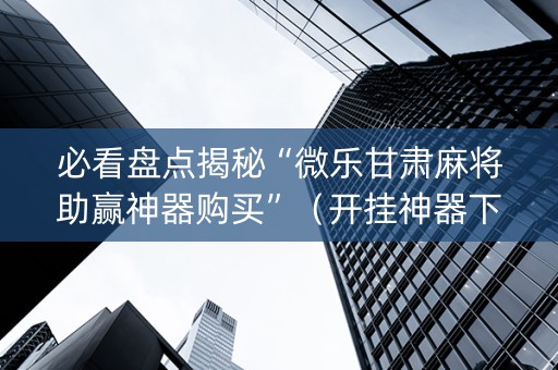 必看盘点揭秘“微乐甘肃麻将助赢神器购买”（开挂神器下载)