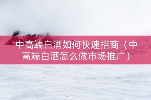 中高端白酒如何快速招商（中高端白酒怎么做市场推广）
