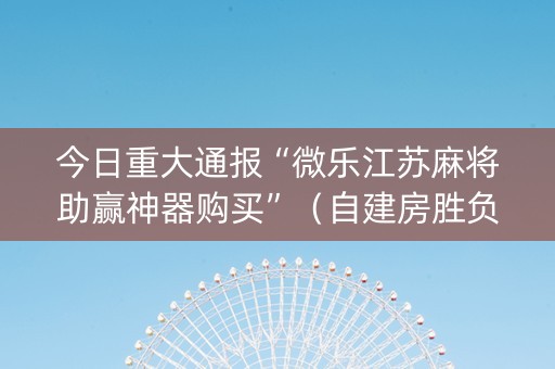 今日重大通报“微乐江苏麻将助赢神器购买”（自建房胜负规律)