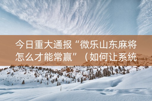今日重大通报“微乐山东麻将怎么才能常赢”（如何让系统发好牌)