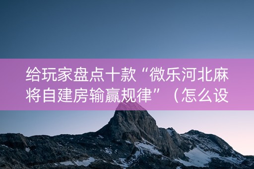 给玩家盘点十款“微乐河北麻将自建房输赢规律”（怎么设置能有好牌)