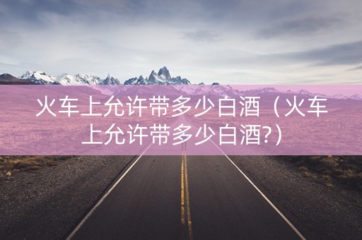 火车上允许带多少白酒（火车上允许带多少白酒?）