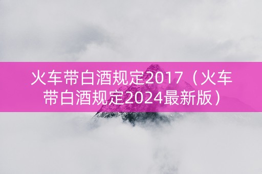 火车带白酒规定2017（火车带白酒规定2024最新版）