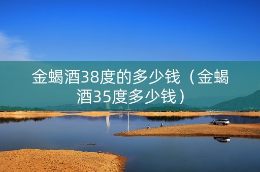 金蝎酒38度的多少钱（金蝎酒35度多少钱）
