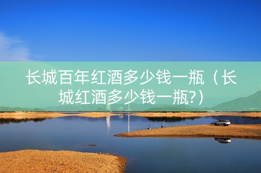 长城百年红酒多少钱一瓶（长城红酒多少钱一瓶?）