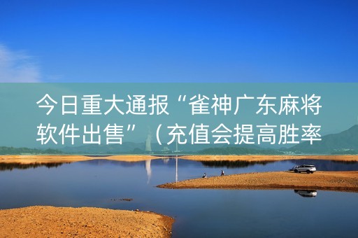今日重大通报“雀神广东麻将软件出售”（充值会提高胜率么)