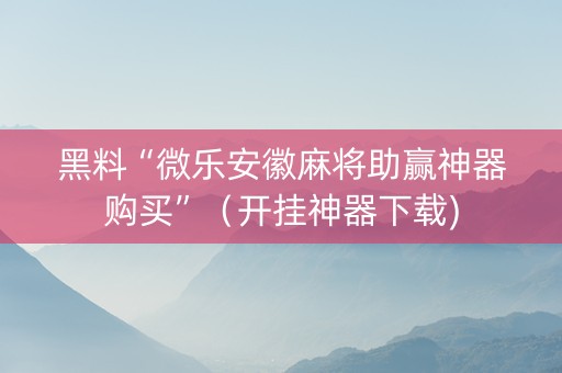黑料“微乐安徽麻将助赢神器购买”（开挂神器下载)