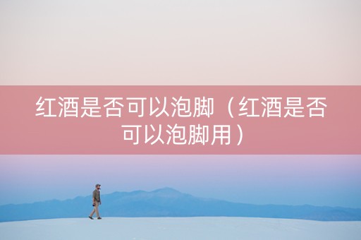 红酒是否可以泡脚（红酒是否可以泡脚用）