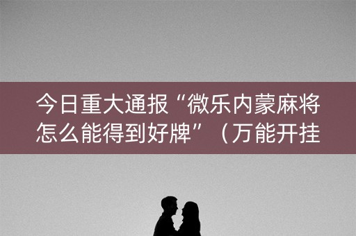 今日重大通报“微乐内蒙麻将怎么能得到好牌”（万能开挂器)