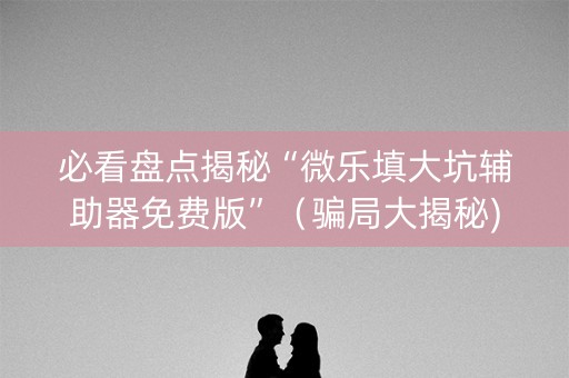 必看盘点揭秘“微乐填大坑辅助器免费版”（骗局大揭秘)