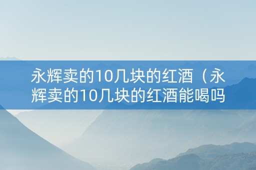 永辉卖的10几块的红酒（永辉卖的10几块的红酒能喝吗）