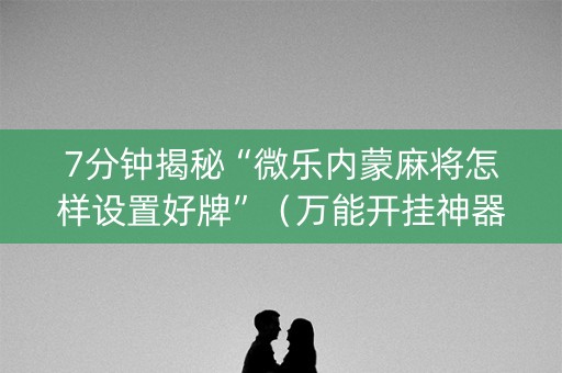 7分钟揭秘“微乐内蒙麻将怎样设置好牌”（万能开挂神器)