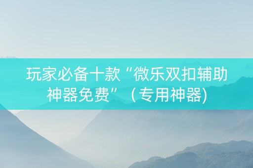 玩家必备十款“微乐双扣辅助神器免费”（专用神器)