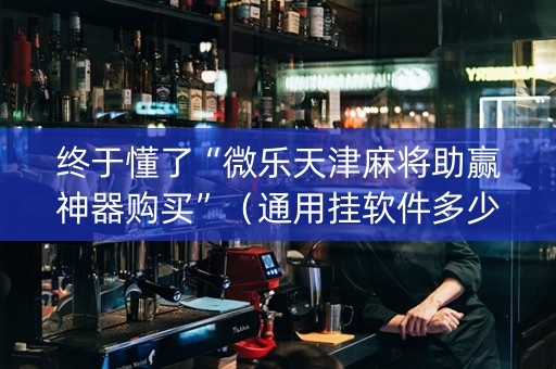 终于懂了“微乐天津麻将助赢神器购买”（通用挂软件多少钱)