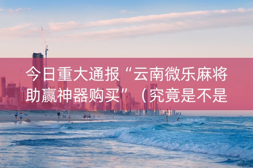 今日重大通报“云南微乐麻将助赢神器购买”（究竟是不是有挂)