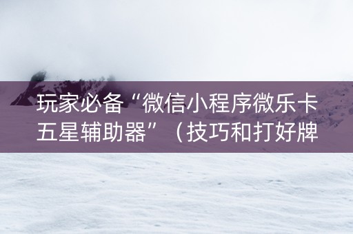 玩家必备“微信小程序微乐卡五星辅助器”（技巧和打好牌方法)