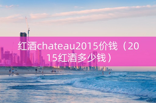 红酒chateau2015价钱（2015红酒多少钱）