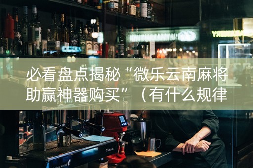 必看盘点揭秘“微乐云南麻将助赢神器购买”（有什么规律)