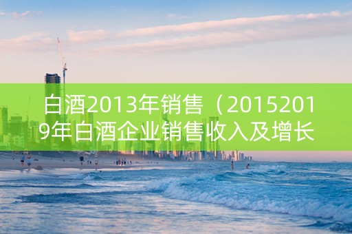 白酒2013年销售（20152019年白酒企业销售收入及增长变化情况）