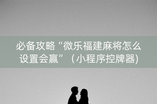 必备攻略“微乐福建麻将怎么设置会赢”（小程序控牌器)