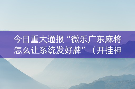 今日重大通报“微乐广东麻将怎么让系统发好牌”（开挂神器下载)