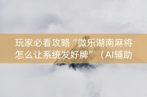 玩家必看攻略“微乐湖南麻将怎么让系统发好牌”（AI辅助胡牌规则)