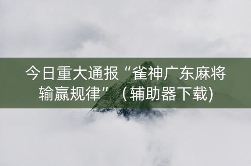 今日重大通报“雀神广东麻将输赢规律”（辅助器下载)