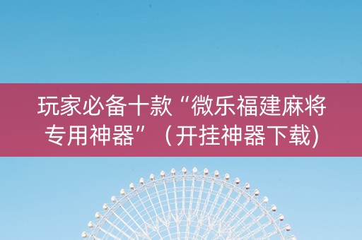玩家必备十款“微乐福建麻将专用神器”（开挂神器下载)