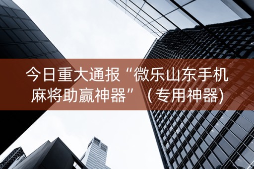 今日重大通报“微乐山东手机麻将助赢神器”（专用神器)