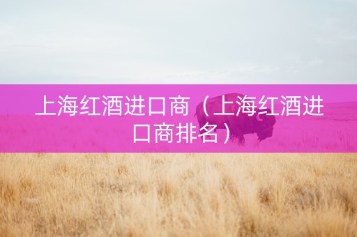 上海红酒进口商（上海红酒进口商排名）