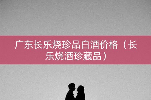 广东长乐烧珍品白酒价格（长乐烧酒珍藏品）