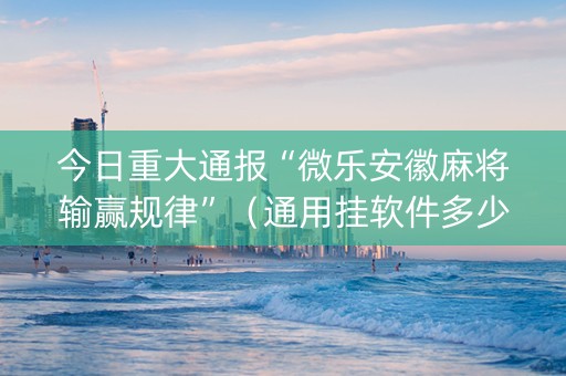 今日重大通报“微乐安徽麻将输赢规律”（通用挂软件多少钱)