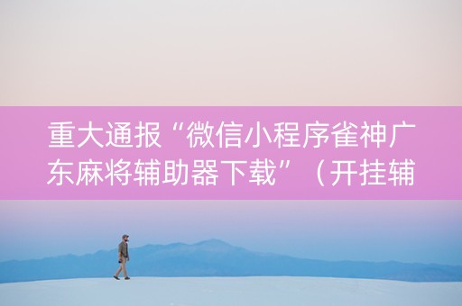 重大通报“微信小程序雀神广东麻将辅助器下载”（开挂辅助脚本)