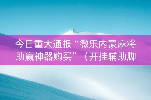今日重大通报“微乐内蒙麻将助赢神器购买”（开挂辅助脚本)