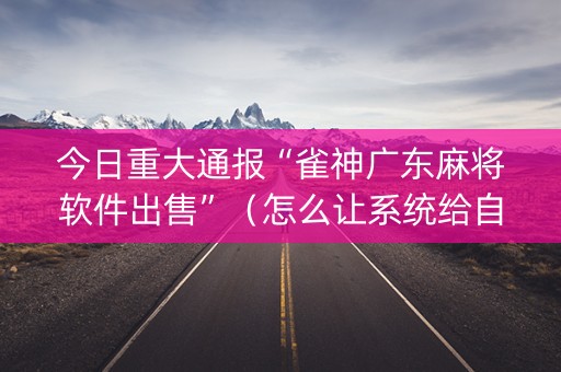 今日重大通报“雀神广东麻将软件出售”（怎么让系统给自己好牌)