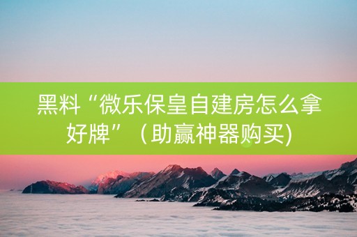 黑料“微乐保皇自建房怎么拿好牌”（助赢神器购买)
