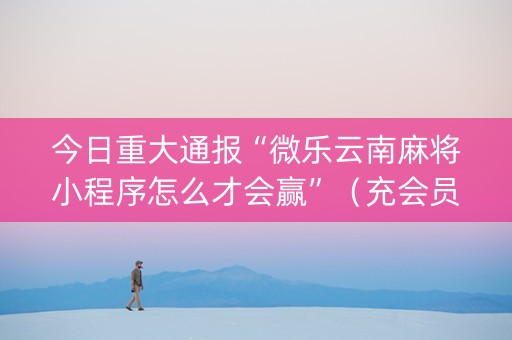 今日重大通报“微乐云南麻将小程序怎么才会赢”（充会员胜率高)