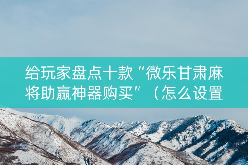 给玩家盘点十款“微乐甘肃麻将助赢神器购买”（怎么设置能有好牌)