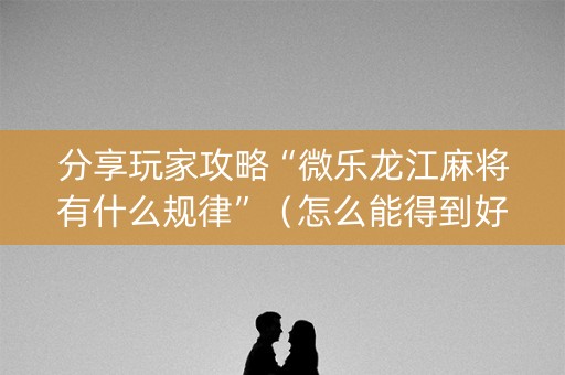 分享玩家攻略“微乐龙江麻将有什么规律”（怎么能得到好牌)