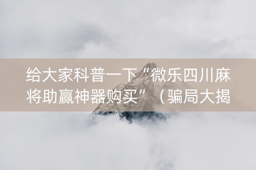 给大家科普一下“微乐四川麻将助赢神器购买”（骗局大揭秘)