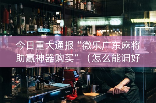 今日重大通报“微乐广东麻将助赢神器购买”（怎么能调好牌)
