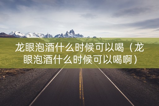 龙眼泡酒什么时候可以喝（龙眼泡酒什么时候可以喝啊）