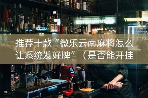 推荐十款“微乐云南麻将怎么让系统发好牌”（是否能开挂)