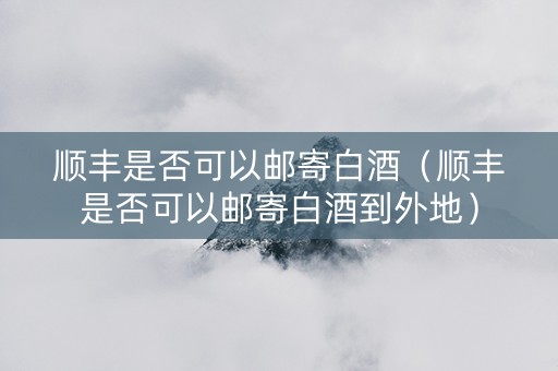 顺丰是否可以邮寄白酒（顺丰是否可以邮寄白酒到外地）