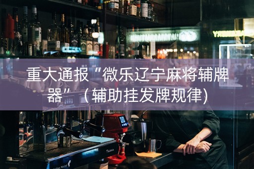 重大通报“微乐辽宁麻将辅牌器”（辅助挂发牌规律)