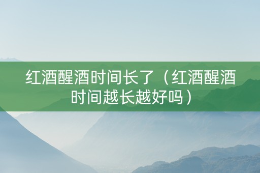 红酒醒酒时间长了（红酒醒酒时间越长越好吗）