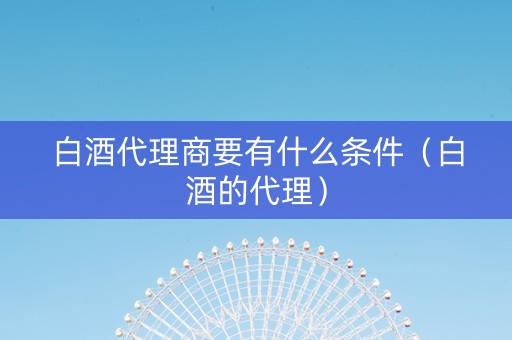 白酒代理商要有什么条件（白酒的代理）