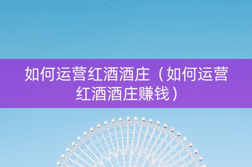 如何运营红酒酒庄（如何运营红酒酒庄赚钱）